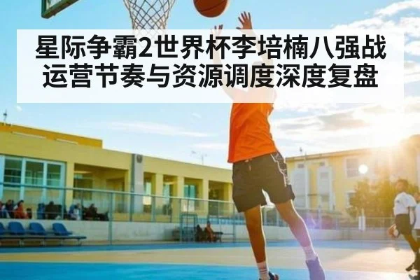 星际争霸2世界杯李培楠八强战运营节奏与资源调度深度复盘